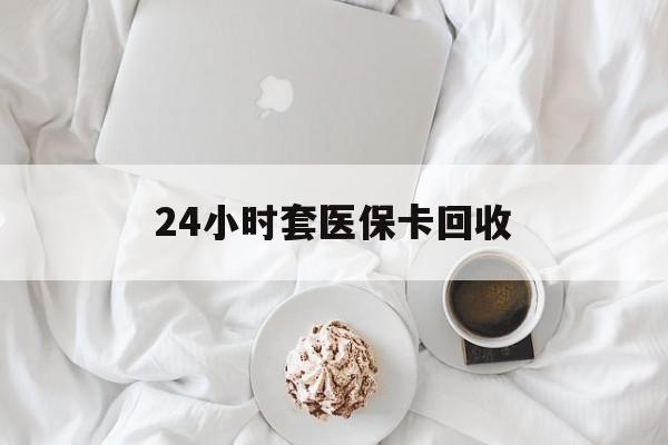 保山24小时套医保卡回收(有回收医保卡的吗)