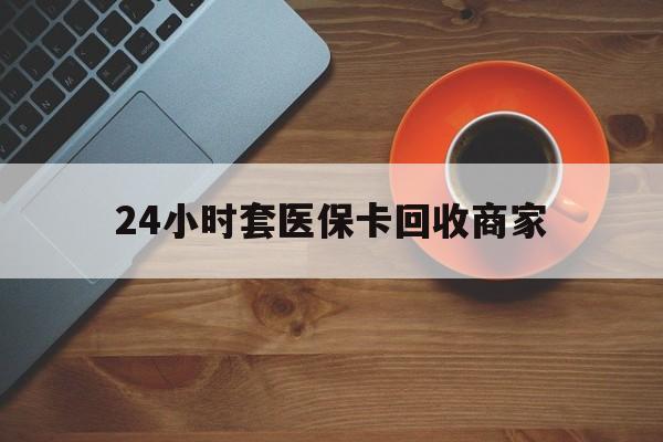 保山24小时套医保卡回收商家(医保卡刷药回收群)