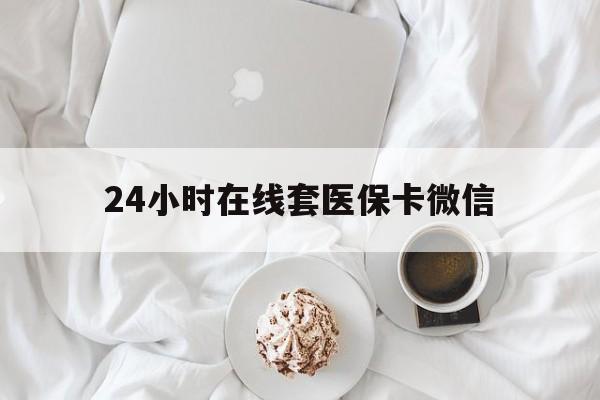 保山24小时在线套医保卡微信(24小时在线套医保卡微信能用吗)