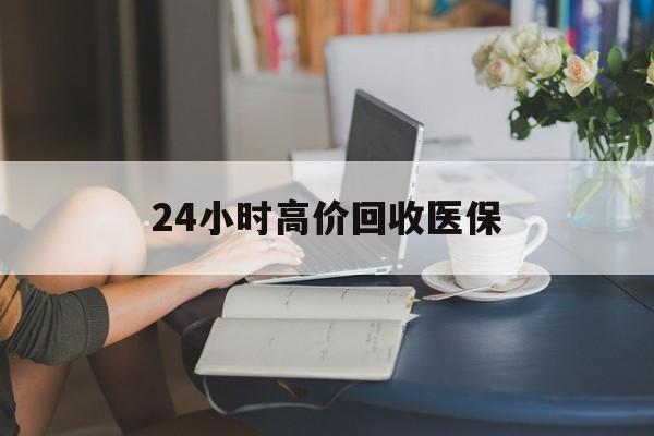 保山24小时高价回收医保(24小时高价回收医保小额)