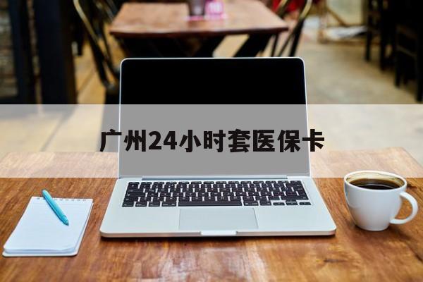 广州24小时套医保卡(广州24小时套医保卡的银行)